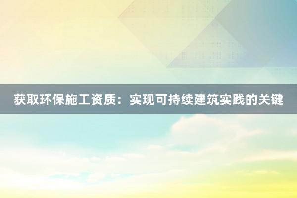 获取环保施工资质：实现可持续建筑实践的关键