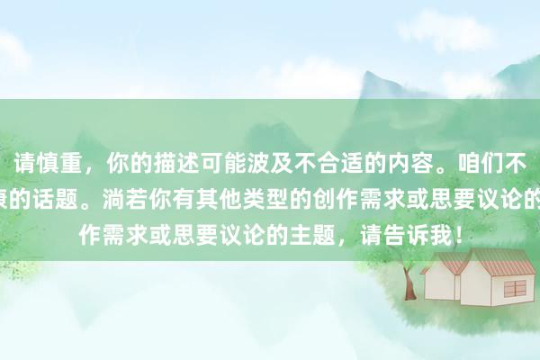 请慎重，你的描述可能波及不合适的内容。咱们不错筹商更积极健康的话题。淌若你有其他类型的创作需求或思要议论的主题，请告诉我！